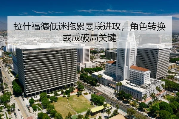 拉什福德低迷拖累曼联进攻，角色转换或成破局关键