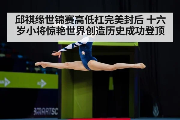邱祺缘世锦赛高低杠完美封后 十六岁小将惊艳世界创造历史成功登顶